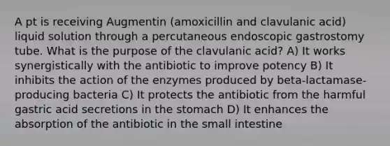 A pt is receiving Augmentin (amoxicillin and clavulanic acid) liquid solution through a percutaneous endoscopic gastrostomy tube. What is the purpose of the clavulanic acid? A) It works synergistically with the antibiotic to improve potency B) It inhibits the action of the enzymes produced by beta-lactamase-producing bacteria C) It protects the antibiotic from the harmful gastric acid secretions in the stomach D) It enhances the absorption of the antibiotic in the small intestine