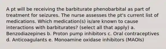 A pt will be receiving the barbiturate phenobarbital as part of treatment for seizures. The nurse assesses the pt's current list of medications. Which medication(s) is/are known to cause interactions with barbiturates? (select all that apply) a. Benzodiazepines b. Proton pump inhibitors c. Oral contraceptives d. Anticoagulants e. Monoamine oxidase inhibitors (MAOIs)