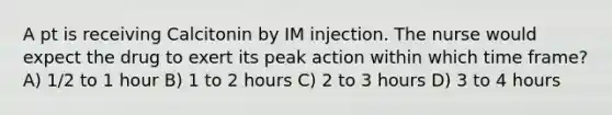 A pt is receiving Calcitonin by IM injection. The nurse would expect the drug to exert its peak action within which time frame? A) 1/2 to 1 hour B) 1 to 2 hours C) 2 to 3 hours D) 3 to 4 hours