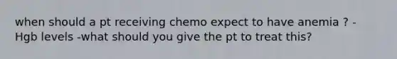 when should a pt receiving chemo expect to have anemia ? - Hgb levels -what should you give the pt to treat this?