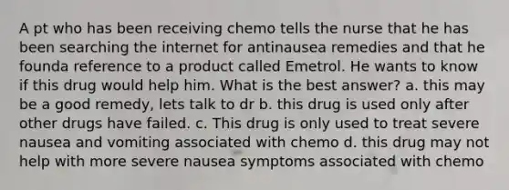 A pt who has been receiving chemo tells the nurse that he has been searching the internet for antinausea remedies and that he founda reference to a product called Emetrol. He wants to know if this drug would help him. What is the best answer? a. this may be a good remedy, lets talk to dr b. this drug is used only after other drugs have failed. c. This drug is only used to treat severe nausea and vomiting associated with chemo d. this drug may not help with more severe nausea symptoms associated with chemo