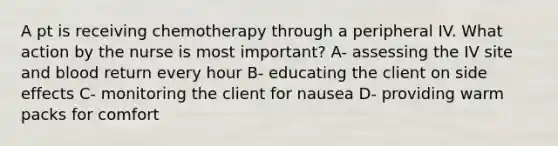 A pt is receiving chemotherapy through a peripheral IV. What action by the nurse is most important? A- assessing the IV site and blood return every hour B- educating the client on side effects C- monitoring the client for nausea D- providing warm packs for comfort