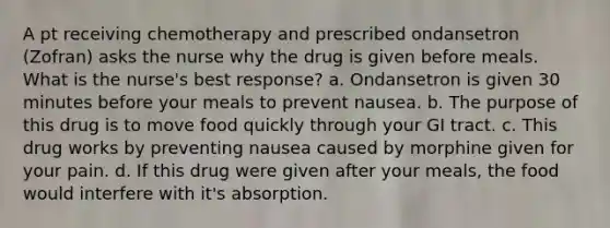 A pt receiving chemotherapy and prescribed ondansetron (Zofran) asks the nurse why the drug is given before meals. What is the nurse's best response? a. Ondansetron is given 30 minutes before your meals to prevent nausea. b. The purpose of this drug is to move food quickly through your GI tract. c. This drug works by preventing nausea caused by morphine given for your pain. d. If this drug were given after your meals, the food would interfere with it's absorption.