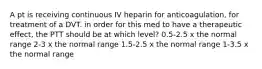 A pt is receiving continuous IV heparin for anticoagulation, for treatment of a DVT. in order for this med to have a therapeutic effect, the PTT should be at which level? 0.5-2.5 x the normal range 2-3 x the normal range 1.5-2.5 x the normal range 1-3.5 x the normal range