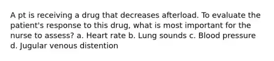 A pt is receiving a drug that decreases afterload. To evaluate the patient's response to this drug, what is most important for the nurse to assess? a. Heart rate b. Lung sounds c. Blood pressure d. Jugular venous distention