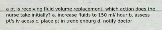 a pt is receiving fluid volume replacement. which action does the nurse take initially? a. increase fluids to 150 ml/ hour b. assess pt's iv acess c. place pt in tredelenburg d. notify doctor