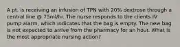 A pt. is receiving an infusion of TPN with 20% dextrose through a central line @ 75ml/hr. The nurse responds to the clients IV pump alarm, which indicates that the bag is empty. The new bag is not expected to arrive from the pharmacy for an hour. What is the most appropriate nursing action?