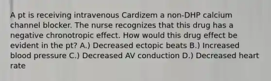 A pt is receiving intravenous Cardizem a non-DHP calcium channel blocker. The nurse recognizes that this drug has a negative chronotropic effect. How would this drug effect be evident in the pt? A.) Decreased ectopic beats B.) Increased blood pressure C.) Decreased AV conduction D.) Decreased heart rate