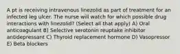 A pt is receiving intravenous linezolid as part of treatment for an infected leg ulcer. The nurse will watch for which possible drug interactions with linezolid? (Select all that apply) A) Oral anticoagulant B) Selective serotonin reuptake inhibitor antidepressant C) Thyroid replacement hormone D) Vasopressor E) Beta blockers