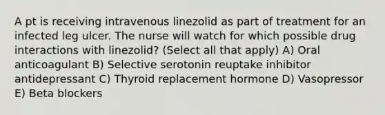 A pt is receiving intravenous linezolid as part of treatment for an infected leg ulcer. The nurse will watch for which possible drug interactions with linezolid? (Select all that apply) A) Oral anticoagulant B) Selective serotonin reuptake inhibitor antidepressant C) Thyroid replacement hormone D) Vasopressor E) Beta blockers