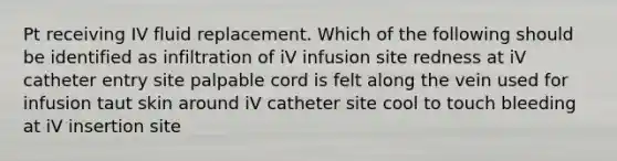 Pt receiving IV fluid replacement. Which of the following should be identified as infiltration of iV infusion site redness at iV catheter entry site palpable cord is felt along the vein used for infusion taut skin around iV catheter site cool to touch bleeding at iV insertion site