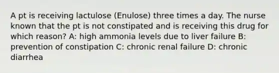 A pt is receiving lactulose (Enulose) three times a day. The nurse known that the pt is not constipated and is receiving this drug for which reason? A: high ammonia levels due to liver failure B: prevention of constipation C: chronic renal failure D: chronic diarrhea