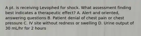 A pt. is receiving Levophed for shock. What assessment finding best indicates a therapeutic effect? A. Alert and oriented, answering questions B. Patient denial of chest pain or chest pressure C. IV site without redness or swelling D. Urine output of 30 mL/hr for 2 hours