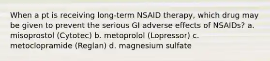 When a pt is receiving long-term NSAID therapy, which drug may be given to prevent the serious GI adverse effects of NSAIDs? a. misoprostol (Cytotec) b. metoprolol (Lopressor) c. metoclopramide (Reglan) d. magnesium sulfate