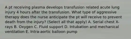 A pt receiving plasma develops transfusion related acute lung injury 4 hours after the transfusion. What type of aggressive therapy does the nurse anticipate the pt will receive to prevent death from the injury? (Select all that apply) A. Serial chest X-rays B. Oxygen C. Fluid support D. Intubation and mechanical ventilation E. Intra-aortic balloon pump