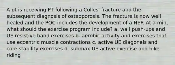 A pt is receiving PT following a Colles' fracture and the subsequent diagnosis of osteoporosis. The fracture is now well healed and the POC includes the development of a HEP. At a min, what should the exercise program include? a. wall push-ups and UE resistive band exercises b. aerobic activity and exercises that use eccentric muscle contractions c. active UE diagonals and core stability exercises d. submax UE active exercise and bike riding