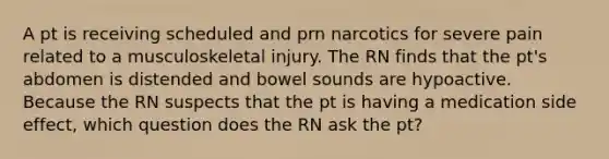 A pt is receiving scheduled and prn narcotics for severe pain related to a musculoskeletal injury. The RN finds that the pt's abdomen is distended and bowel sounds are hypoactive. Because the RN suspects that the pt is having a medication side effect, which question does the RN ask the pt?