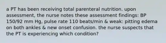 a PT has been receiving total parenteral nutrition. upon assessment, the nurse notes these assessment findings: BP 150/92 mm Hg, pulse rate 110 beats/min & weak: pitting edema on both ankles & new onset confusion. the nurse suspects that the PT is experiencing which condition?