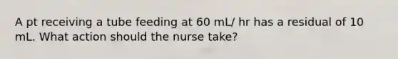 A pt receiving a tube feeding at 60 mL/ hr has a residual of 10 mL. What action should the nurse take?