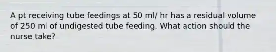 A pt receiving tube feedings at 50 ml/ hr has a residual volume of 250 ml of undigested tube feeding. What action should the nurse take?