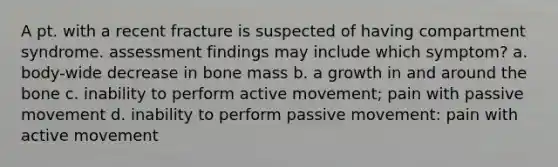 A pt. with a recent fracture is suspected of having compartment syndrome. assessment findings may include which symptom? a. body-wide decrease in bone mass b. a growth in and around the bone c. inability to perform active movement; pain with passive movement d. inability to perform passive movement: pain with active movement