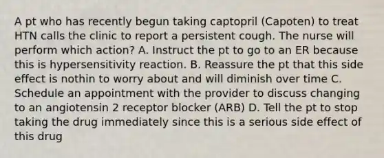 A pt who has recently begun taking captopril (Capoten) to treat HTN calls the clinic to report a persistent cough. The nurse will perform which action? A. Instruct the pt to go to an ER because this is hypersensitivity reaction. B. Reassure the pt that this side effect is nothin to worry about and will diminish over time C. Schedule an appointment with the provider to discuss changing to an angiotensin 2 receptor blocker (ARB) D. Tell the pt to stop taking the drug immediately since this is a serious side effect of this drug