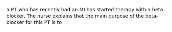 a PT who has recently had an MI has started therapy with a beta-blocker. The nurse explains that the main purpose of the beta-blocker for this PT is to