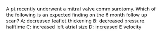 A pt recently underwent a mitral valve commisurotomy. Which of the following is an expected finding on the 6 month follow up scan? A: decreased leaflet thickening B: decreased pressure halftime C: increased left atrial size D: increased E velocity