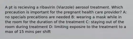 A pt is recieving a ribavirin (Viarzole) aerosol treatment. Which precaution is important for the pregnant health care provider? A: no specials precaitions are needed B: wearing a mask while in the room for the duration of the treatment C: staying out of the room during treatment D: limiting exposire to the treatment to a max of 15 mins per shift