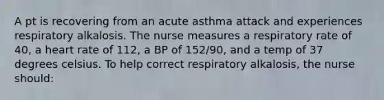 A pt is recovering from an acute asthma attack and experiences respiratory alkalosis. The nurse measures a respiratory rate of 40, a heart rate of 112, a BP of 152/90, and a temp of 37 degrees celsius. To help correct respiratory alkalosis, the nurse should: