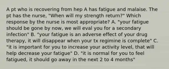 A pt who is recovering from hep A has fatigue and malaise. The pt has the nurse, "When will my strength return?" Which response by the nurse is most appropriate? A. "your fatigue should be gone by now, we will eval you for a secondary infection" B. "your fatigue is an adverse effect of your drug therapy, it will disappear when your tx regimine is complete" C. "it is important for you to increase your activity level, that will help decrease your fatigue" D. "it is normal for you to feel fatigued, it should go away in the next 2 to 4 months"