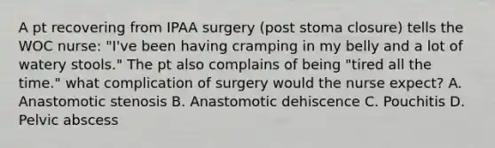 A pt recovering from IPAA surgery (post stoma closure) tells the WOC nurse: "I've been having cramping in my belly and a lot of watery stools." The pt also complains of being "tired all the time." what complication of surgery would the nurse expect? A. Anastomotic stenosis B. Anastomotic dehiscence C. Pouchitis D. Pelvic abscess