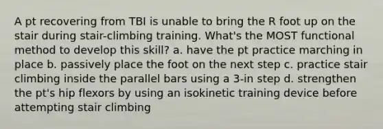 A pt recovering from TBI is unable to bring the R foot up on the stair during stair-climbing training. What's the MOST functional method to develop this skill? a. have the pt practice marching in place b. passively place the foot on the next step c. practice stair climbing inside the parallel bars using a 3-in step d. strengthen the pt's hip flexors by using an isokinetic training device before attempting stair climbing