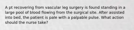 A pt recovering from vascular leg surgery is found standing in a large pool of blood flowing from the surgical site. After assisted into bed, the patient is pale with a palpable pulse. What action should the nurse take?