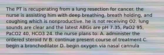 The PT is recuperating from a lung resection for cancer. the nurse is assisting him with deep breathing, breath holding, and coughing which is nonproductive. he is not receiving O2. lung sounds are clear and the latest ABGs are pH 7.35, PaO2 95, PaCO2 40, HCO3 24. the nurse plans to: A. administer the ordered steroid IV B. continue present course of treatment C. begin a bronchodilator D. begin oxygen via nasal cannula