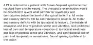 A PT is referred to a patient with Brown-Sequard syndrome that resulted from a knife wound. The therapist's examination would be expected to reveal what pattern for myotomes and dermatomes below the level of the spinal lesion? a. All motor and sensory deficits will be contralateral to lesion b. All motor and sensory deficits with be ipsilateral to lesion c. Contralateral weakness and loss of position sense and vibration, and ipsilateral loss of pain and temperature sensation d. Ipsilateral weakness and loss of position sense and vibration, and contralateral loss of pain and temperature sensation e. Sacral sparing ipsilateral to the lesion