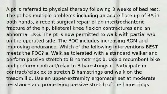 A pt is referred to physical therapy following 3 weeks of bed rest. The pt has multiple problems including an acute flare-up of RA in both hands, a recent surgical repair of an intertrochanteric fracture of the hip, bilateral knee flexion contractures and an abnormal EKG. The pt is now permitted to walk with partial w/b on the operated side. The POC includes increasing ROM and improving endurance. Which of the following interventions BEST meets the POC? a. Walk as tolerated with a standard walker and perform passive stretch to B hamstrings b. Use a recumbent bike and perform contract/relax to B hamstrings c. Participate in contract/relax ex to stretch B hamstrings and walk on the treadmill d. Use an upper-extremity ergometer set at moderate resistance and prone-lying passive stretch of the hamstrings