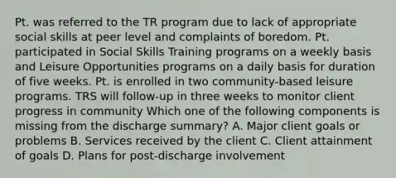 Pt. was referred to the TR program due to lack of appropriate social skills at peer level and complaints of boredom. Pt. participated in Social Skills Training programs on a weekly basis and Leisure Opportunities programs on a daily basis for duration of five weeks. Pt. is enrolled in two community-based leisure programs. TRS will follow-up in three weeks to monitor client progress in community Which one of the following components is missing from the discharge summary? A. Major client goals or problems B. Services received by the client C. Client attainment of goals D. Plans for post-discharge involvement