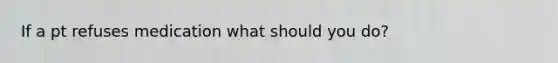 If a pt refuses medication what should you do?