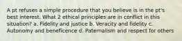 A pt refuses a simple procedure that you believe is in the pt's best interest. What 2 ethical principles are in conflict in this situation? a. Fidelity and justice b. Veracity and fidelity c. Autonomy and beneficence d. Paternalism and respect for others