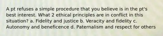 A pt refuses a simple procedure that you believe is in the pt's best interest. What 2 ethical principles are in conflict in this situation? a. Fidelity and justice b. Veracity and fidelity c. Autonomy and beneficence d. Paternalism and respect for others