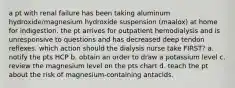 a pt with renal failure has been taking aluminum hydroxide/magnesium hydroxide suspension (maalox) at home for indigestion. the pt arrives for outpatient hemodialysis and is unresponsive to questions and has decreased deep tendon reflexes. which action should the dialysis nurse take FIRST? a. notify the pts HCP b. obtain an order to draw a potassium level c. review the magnesium level on the pts chart d. teach the pt about the risk of magnesium-containing antacids.