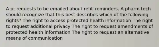 A pt requests to be emailed about refill reminders. A pharm tech should recognize that this best describes which of the following rights? The right to access protected health information The right to request additional privacy The right to request amendments of protected health information The right to request an alternative means of communication