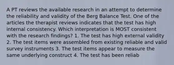 A PT reviews the available research in an attempt to determine the reliability and validity of the Berg Balance Test. One of the articles the therapist reviews indicates that the test has high internal consistency. Which interpretation is MOST consistent with the research findings? 1. The test has high external validity 2. The test items were assembled from existing reliable and valid survey instruments 3. The test items appear to measure the same underlying construct 4. The test has been reliab