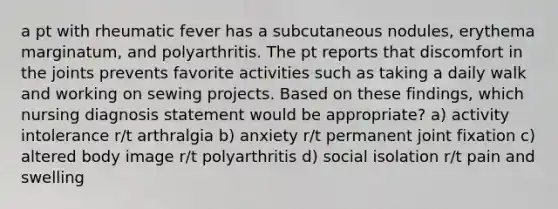 a pt with rheumatic fever has a subcutaneous nodules, erythema marginatum, and polyarthritis. The pt reports that discomfort in the joints prevents favorite activities such as taking a daily walk and working on sewing projects. Based on these findings, which nursing diagnosis statement would be appropriate? a) activity intolerance r/t arthralgia b) anxiety r/t permanent joint fixation c) altered body image r/t polyarthritis d) social isolation r/t pain and swelling