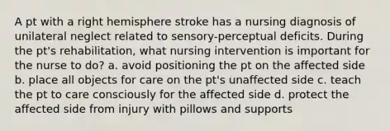 A pt with a right hemisphere stroke has a nursing diagnosis of unilateral neglect related to sensory-perceptual deficits. During the pt's rehabilitation, what nursing intervention is important for the nurse to do? a. avoid positioning the pt on the affected side b. place all objects for care on the pt's unaffected side c. teach the pt to care consciously for the affected side d. protect the affected side from injury with pillows and supports