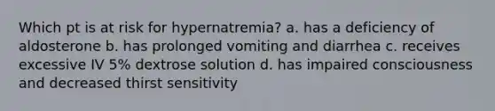 Which pt is at risk for hypernatremia? a. has a deficiency of aldosterone b. has prolonged vomiting and diarrhea c. receives excessive IV 5% dextrose solution d. has impaired consciousness and decreased thirst sensitivity