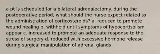 a pt is scheduled for a bilateral adrenalectomy. during the postoperative period, what should the nurse expect related to the administration of corticosteroids? a. reduced to promote wound healing b. withheld until symptoms of hypocortisolism appear c. increased to promote an adequate response to the stress of surgery d. reduced with excessive hormone release during surgical manipulation of adrenal glands