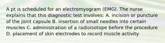 A pt is scheduled for an electromyogram (EMG). The nurse explains that this diagnostic test involves: A. incision or puncture of the joint capsule B. insertion of small needles into certain muscles C. administration of a radioisotope before the procedure D. placement of skin electrodes to record muscle activity