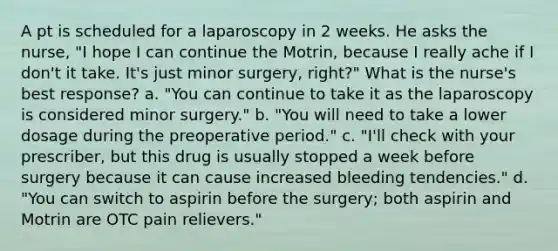 A pt is scheduled for a laparoscopy in 2 weeks. He asks the nurse, "I hope I can continue the Motrin, because I really ache if I don't it take. It's just minor surgery, right?" What is the nurse's best response? a. "You can continue to take it as the laparoscopy is considered minor surgery." b. "You will need to take a lower dosage during the preoperative period." c. "I'll check with your prescriber, but this drug is usually stopped a week before surgery because it can cause increased bleeding tendencies." d. "You can switch to aspirin before the surgery; both aspirin and Motrin are OTC pain relievers."